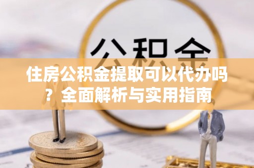 怒江住房公积金提取可以代办吗？全面解析与实用指南