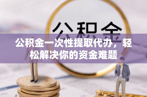 怒江公积金一次性提取代办，轻松解决你的资金难题