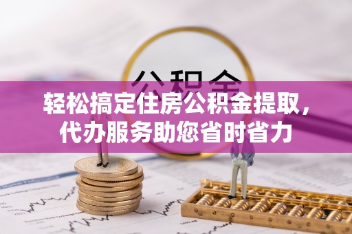 怒江轻松搞定住房公积金提取，代办服务助您省时省力
