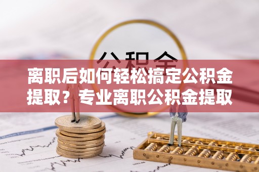 怒江离职后如何轻松搞定公积金提取？专业离职公积金提取代办服务来帮你