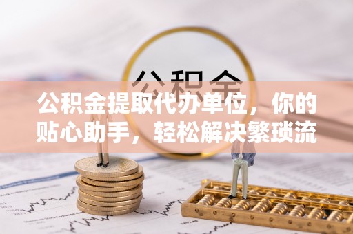 怒江公积金提取代办单位，你的贴心助手，轻松解决繁琐流程