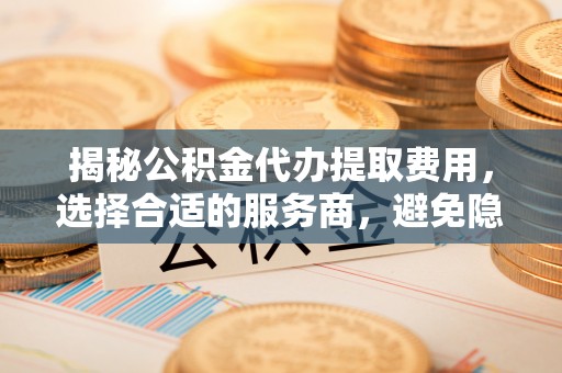 怒江揭秘公积金代办提取费用，选择合适的服务商，避免隐性收费