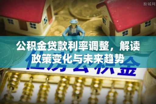 怒江公积金贷款利率调整，解读政策变化与未来趋势