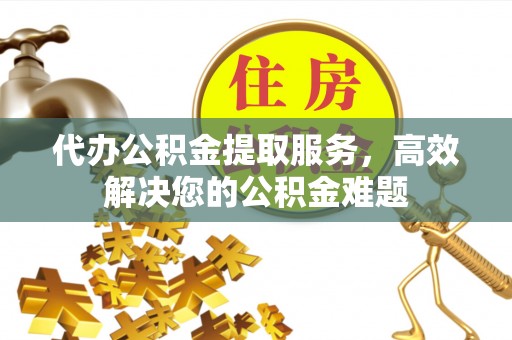 怒江代办公积金提取服务，高效解决您的公积金难题