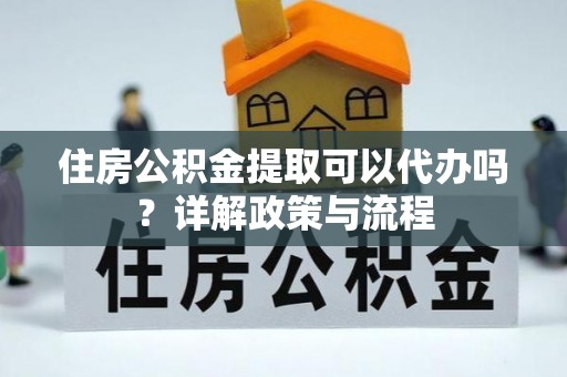 怒江住房公积金提取可以代办吗？详解政策与流程