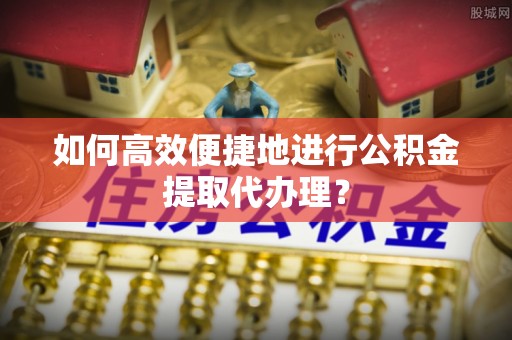 怒江如何高效便捷地进行公积金提取代办理？