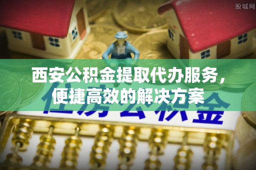 怒江西安公积金提取代办服务，便捷高效的解决方案