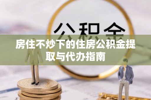 怒江房住不炒下的住房公积金提取与代办指南