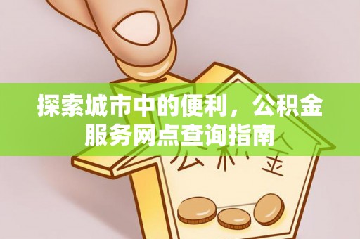 怒江探索城市中的便利，公积金服务网点查询指南