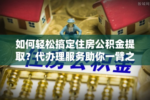 怒江如何轻松搞定住房公积金提取？代办理服务助你一臂之力