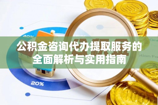 怒江公积金咨询代办提取服务的全面解析与实用指南
