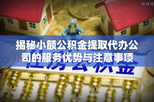 怒江揭秘小额公积金提取代办公司的服务优势与注意事项