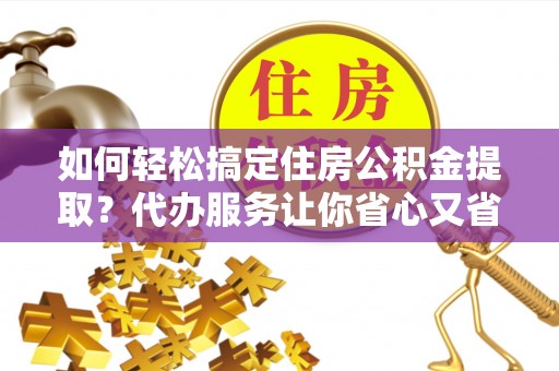 怒江如何轻松搞定住房公积金提取？代办服务让你省心又省力