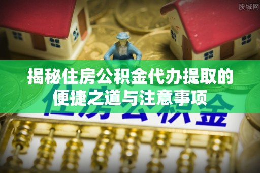 怒江揭秘住房公积金代办提取的便捷之道与注意事项