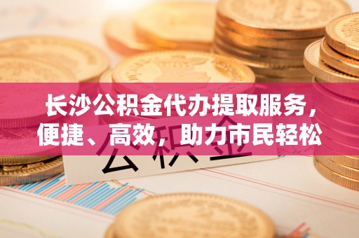 怒江长沙公积金代办提取服务，便捷、高效，助力市民轻松管理资金