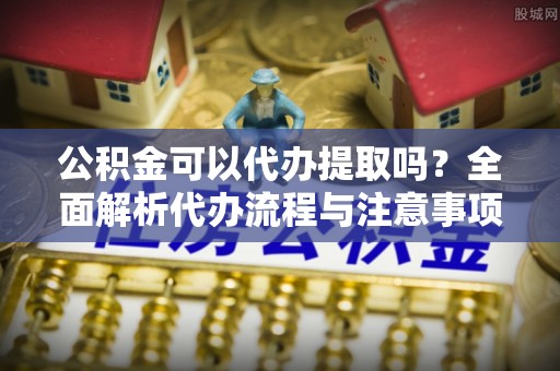 怒江公积金可以代办提取吗？全面解析代办流程与注意事项