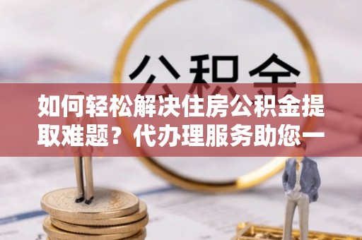 怒江如何轻松解决住房公积金提取难题？代办理服务助您一臂之力