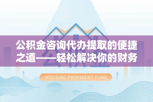 怒江公积金咨询代办提取的便捷之道——轻松解决你的财务难题