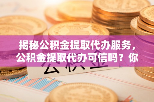怒江揭秘公积金提取代办服务，公积金提取代办可信吗？你需要知道的真相