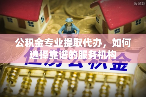 怒江公积金专业提取代办，如何选择靠谱的服务机构