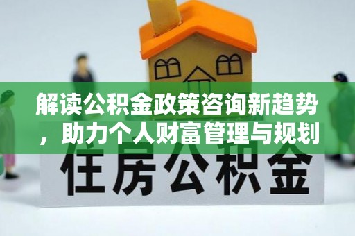 怒江解读公积金政策咨询新趋势，助力个人财富管理与规划
