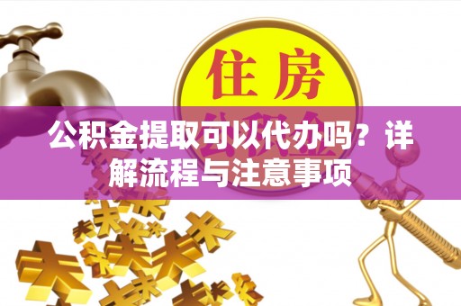 怒江公积金提取可以代办吗？详解流程与注意事项