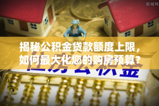 怒江揭秘公积金贷款额度上限，如何最大化您的购房预算？