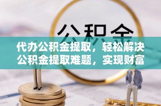 怒江代办公积金提取，轻松解决公积金提取难题，实现财富自由第一步