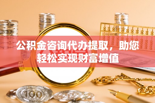 怒江公积金咨询代办提取，助您轻松实现财富增值
